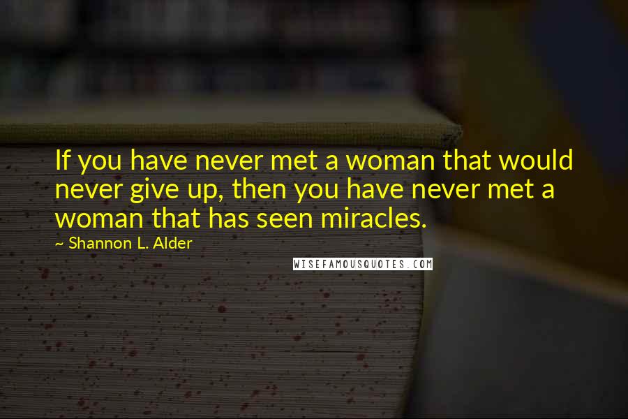 Shannon L. Alder Quotes: If you have never met a woman that would never give up, then you have never met a woman that has seen miracles.