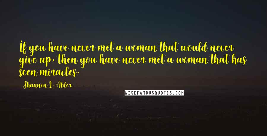 Shannon L. Alder Quotes: If you have never met a woman that would never give up, then you have never met a woman that has seen miracles.