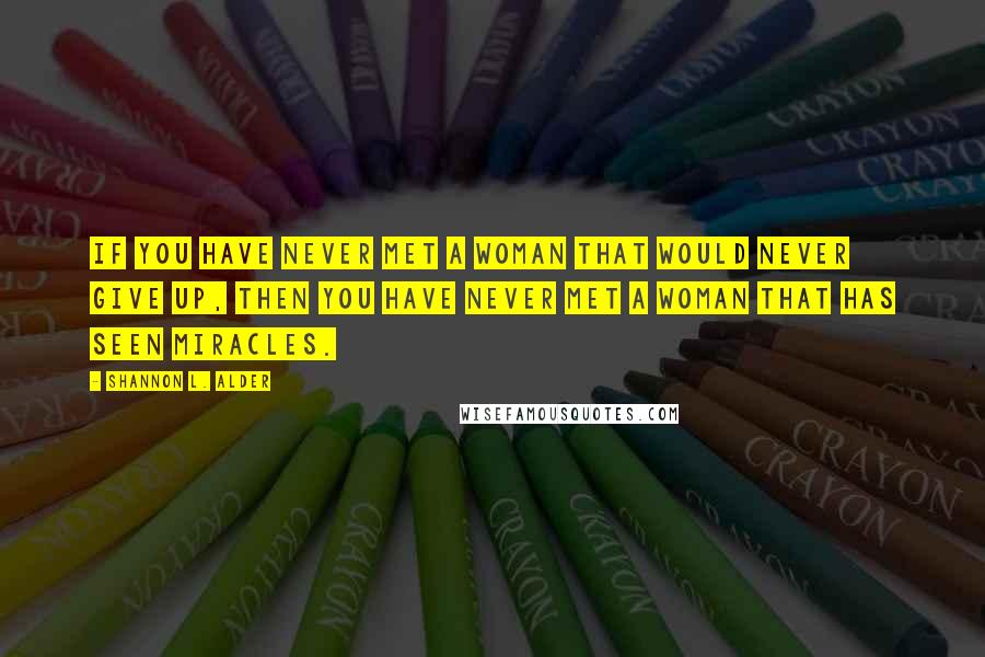 Shannon L. Alder Quotes: If you have never met a woman that would never give up, then you have never met a woman that has seen miracles.