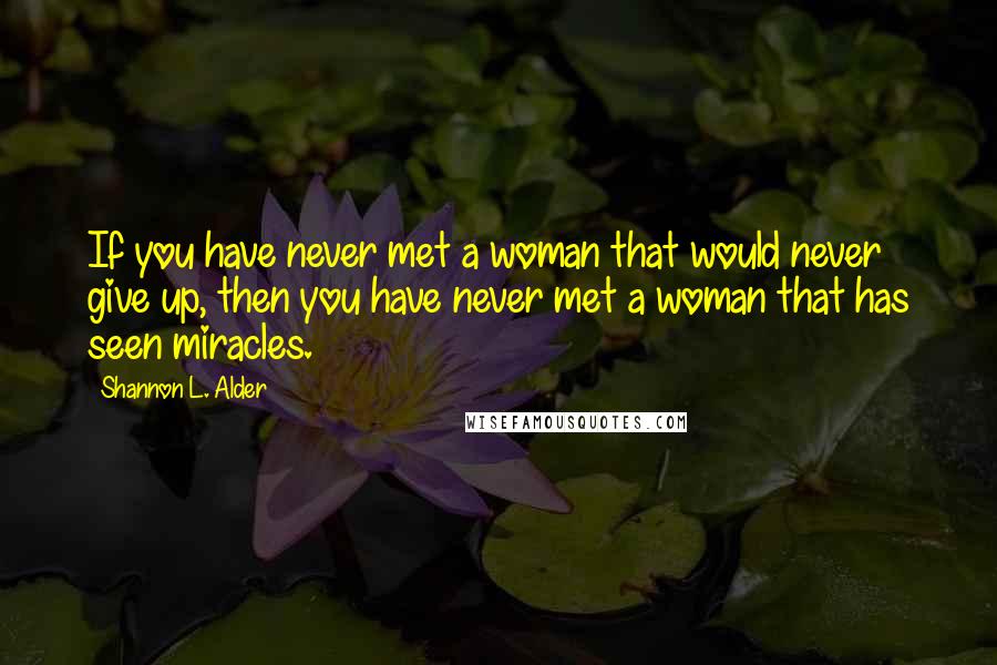 Shannon L. Alder Quotes: If you have never met a woman that would never give up, then you have never met a woman that has seen miracles.