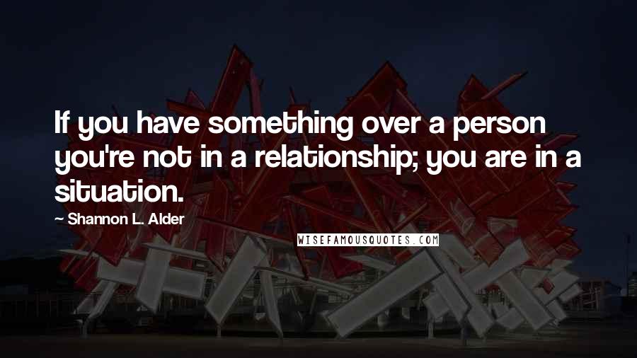 Shannon L. Alder Quotes: If you have something over a person you're not in a relationship; you are in a situation.