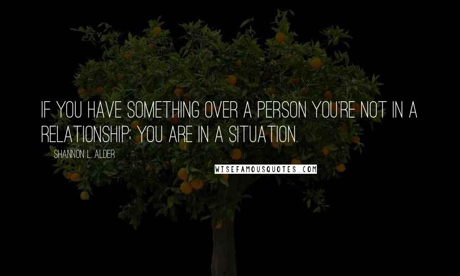 Shannon L. Alder Quotes: If you have something over a person you're not in a relationship; you are in a situation.