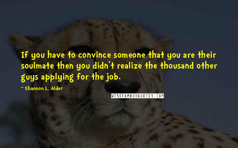 Shannon L. Alder Quotes: If you have to convince someone that you are their soulmate then you didn't realize the thousand other guys applying for the job.