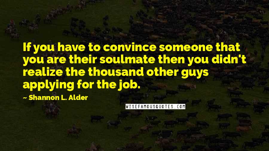 Shannon L. Alder Quotes: If you have to convince someone that you are their soulmate then you didn't realize the thousand other guys applying for the job.