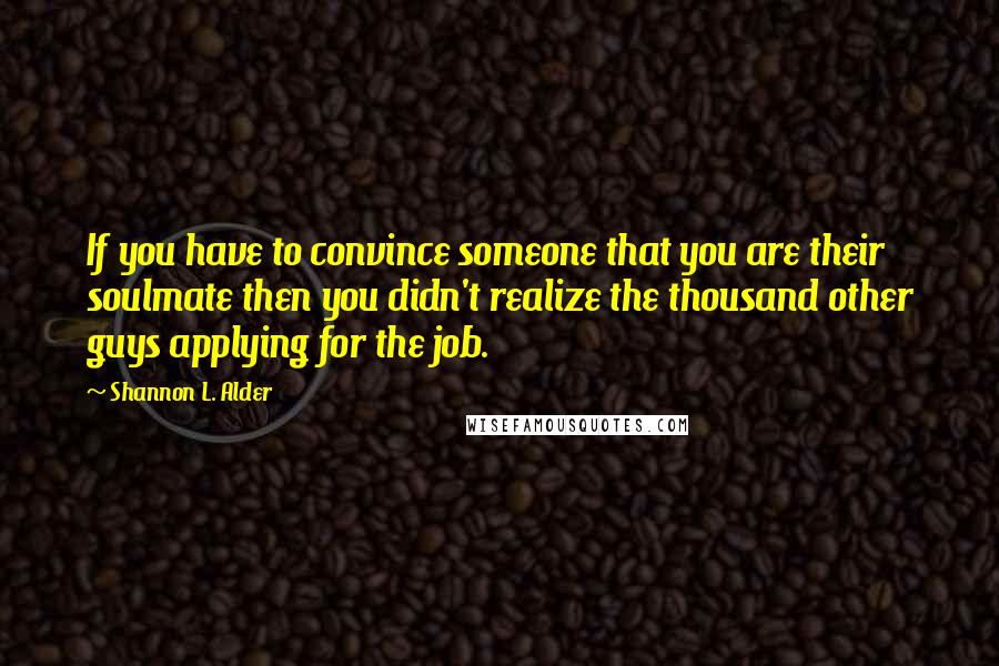 Shannon L. Alder Quotes: If you have to convince someone that you are their soulmate then you didn't realize the thousand other guys applying for the job.