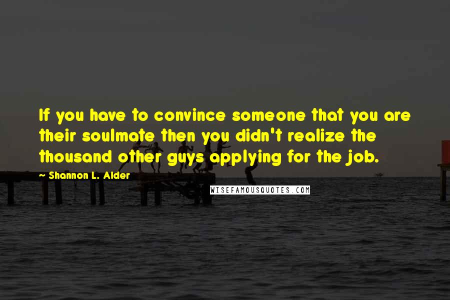 Shannon L. Alder Quotes: If you have to convince someone that you are their soulmate then you didn't realize the thousand other guys applying for the job.