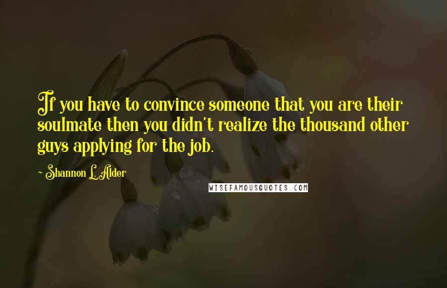 Shannon L. Alder Quotes: If you have to convince someone that you are their soulmate then you didn't realize the thousand other guys applying for the job.