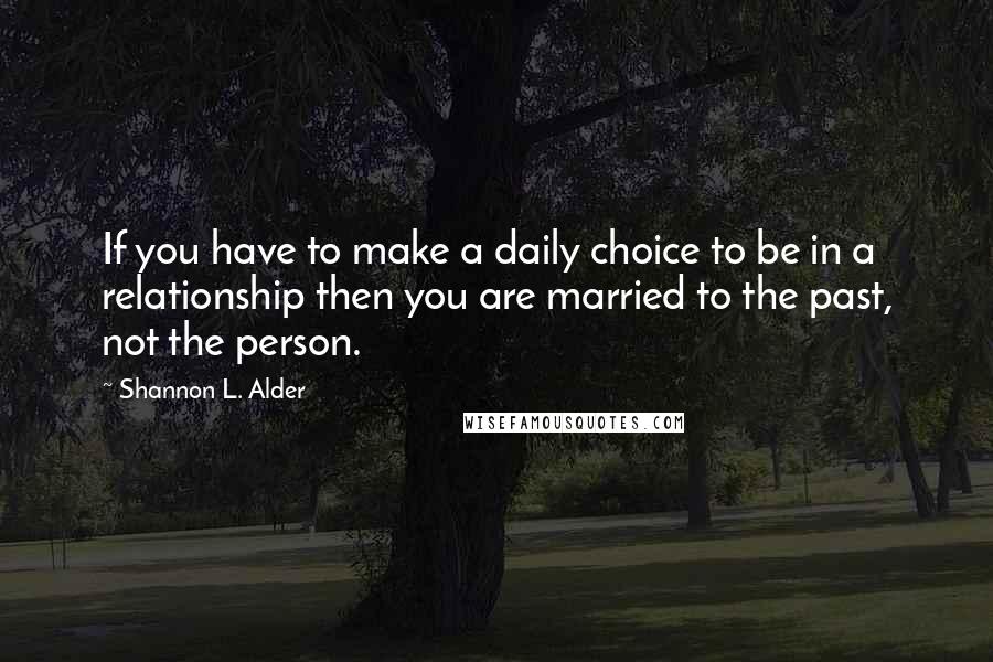 Shannon L. Alder Quotes: If you have to make a daily choice to be in a relationship then you are married to the past, not the person.