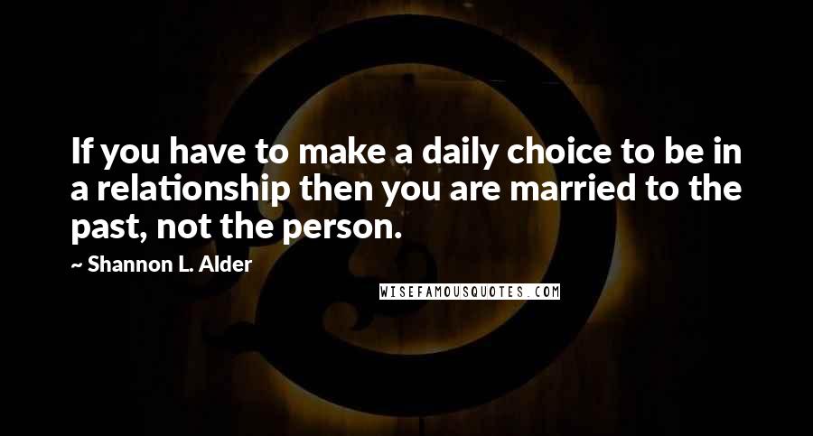 Shannon L. Alder Quotes: If you have to make a daily choice to be in a relationship then you are married to the past, not the person.