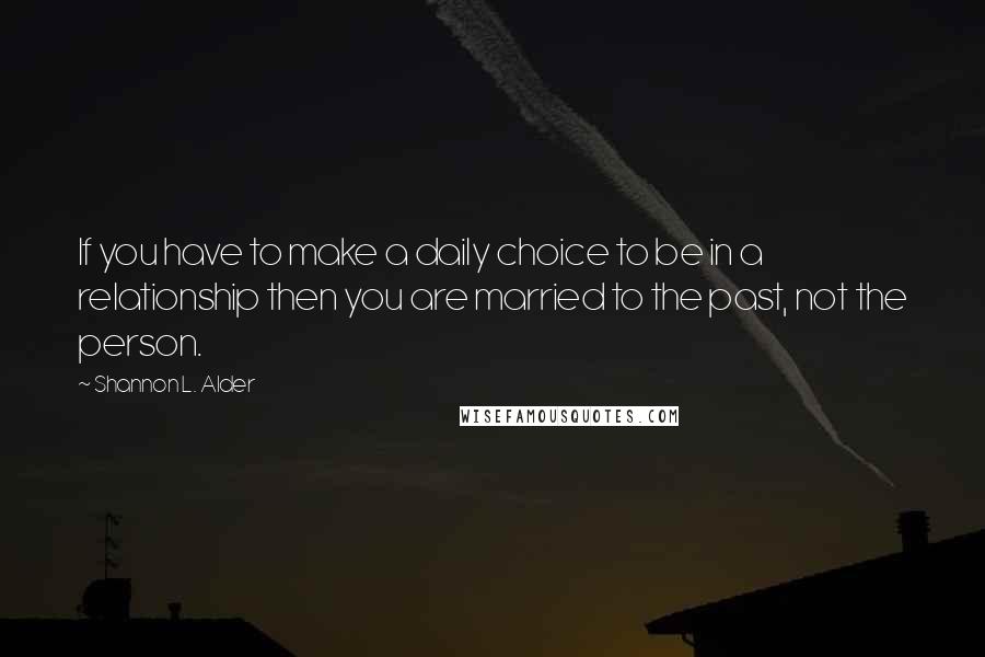 Shannon L. Alder Quotes: If you have to make a daily choice to be in a relationship then you are married to the past, not the person.