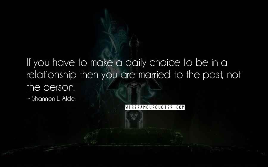Shannon L. Alder Quotes: If you have to make a daily choice to be in a relationship then you are married to the past, not the person.