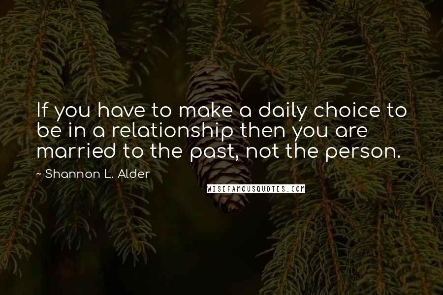 Shannon L. Alder Quotes: If you have to make a daily choice to be in a relationship then you are married to the past, not the person.