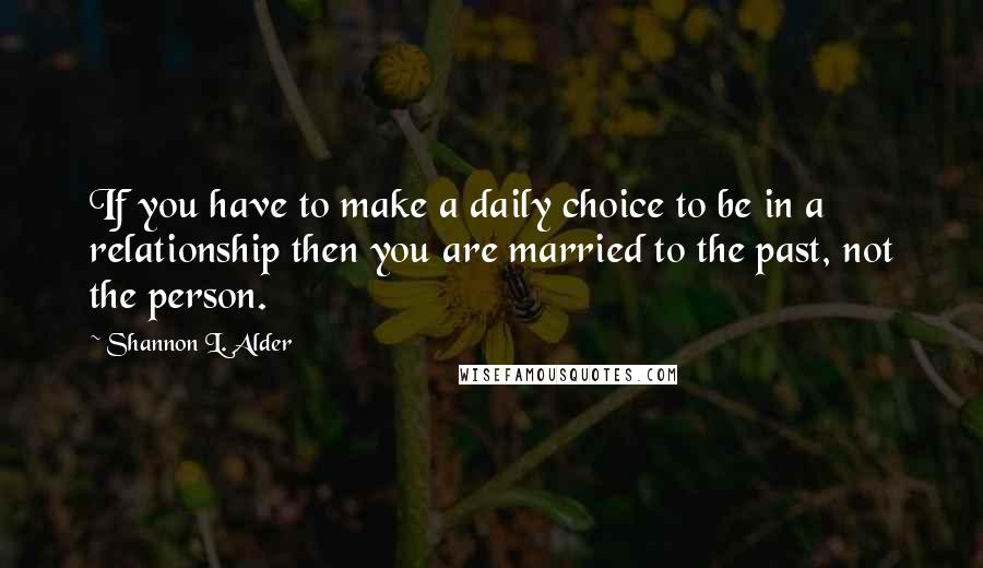 Shannon L. Alder Quotes: If you have to make a daily choice to be in a relationship then you are married to the past, not the person.