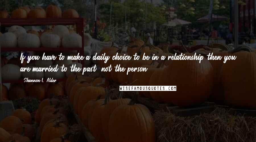 Shannon L. Alder Quotes: If you have to make a daily choice to be in a relationship then you are married to the past, not the person.