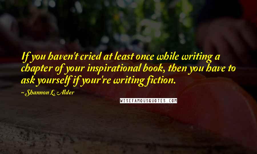 Shannon L. Alder Quotes: If you haven't cried at least once while writing a chapter of your inspirational book, then you have to ask yourself if your're writing fiction.
