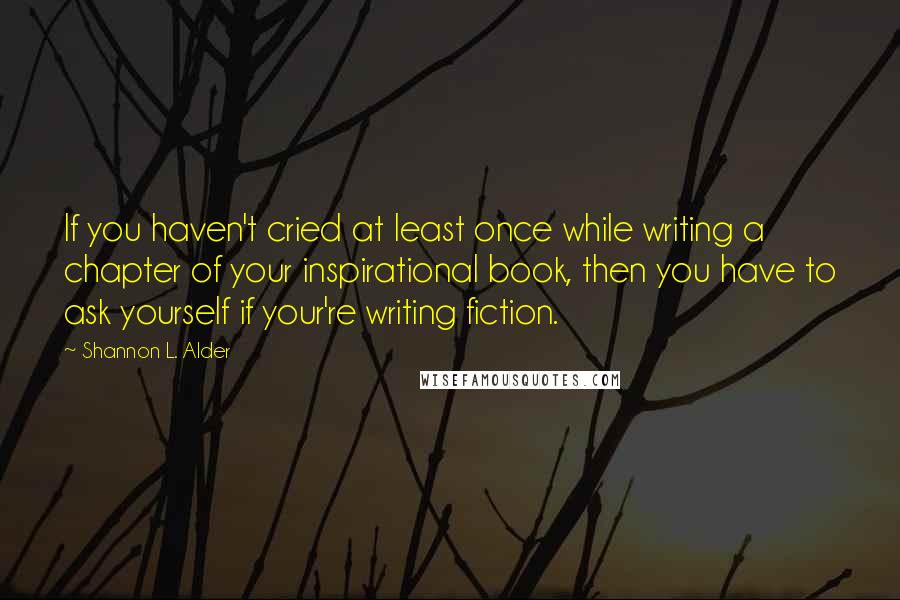 Shannon L. Alder Quotes: If you haven't cried at least once while writing a chapter of your inspirational book, then you have to ask yourself if your're writing fiction.