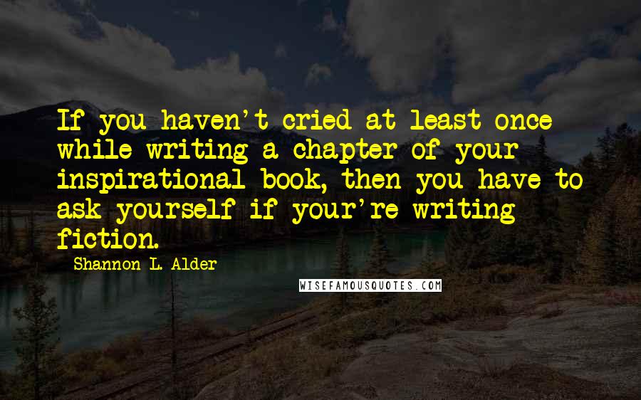 Shannon L. Alder Quotes: If you haven't cried at least once while writing a chapter of your inspirational book, then you have to ask yourself if your're writing fiction.