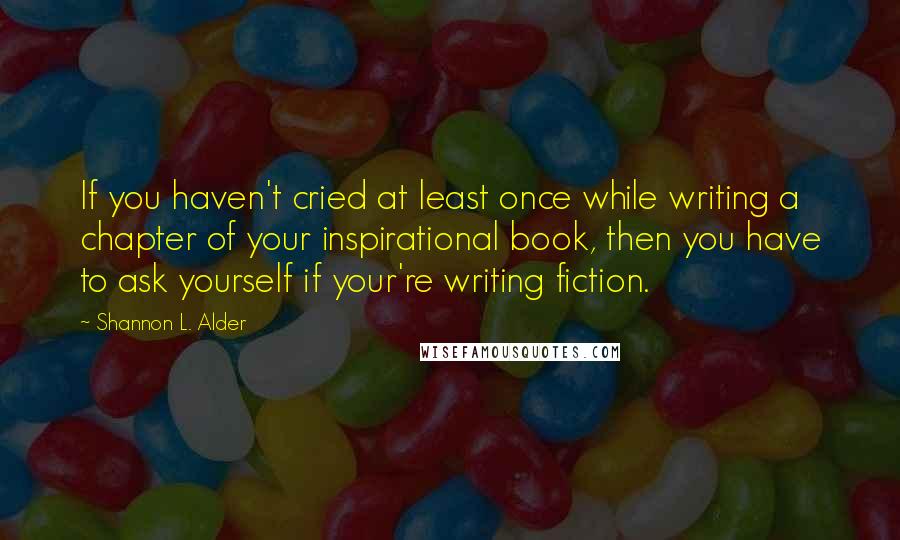 Shannon L. Alder Quotes: If you haven't cried at least once while writing a chapter of your inspirational book, then you have to ask yourself if your're writing fiction.