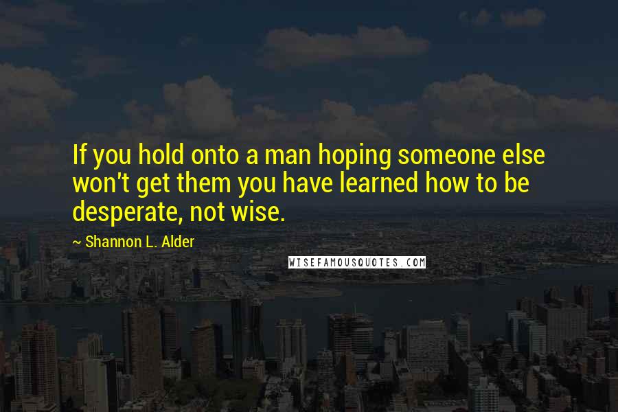 Shannon L. Alder Quotes: If you hold onto a man hoping someone else won't get them you have learned how to be desperate, not wise.