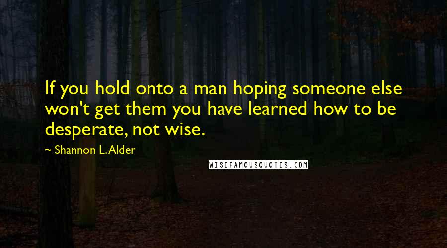 Shannon L. Alder Quotes: If you hold onto a man hoping someone else won't get them you have learned how to be desperate, not wise.