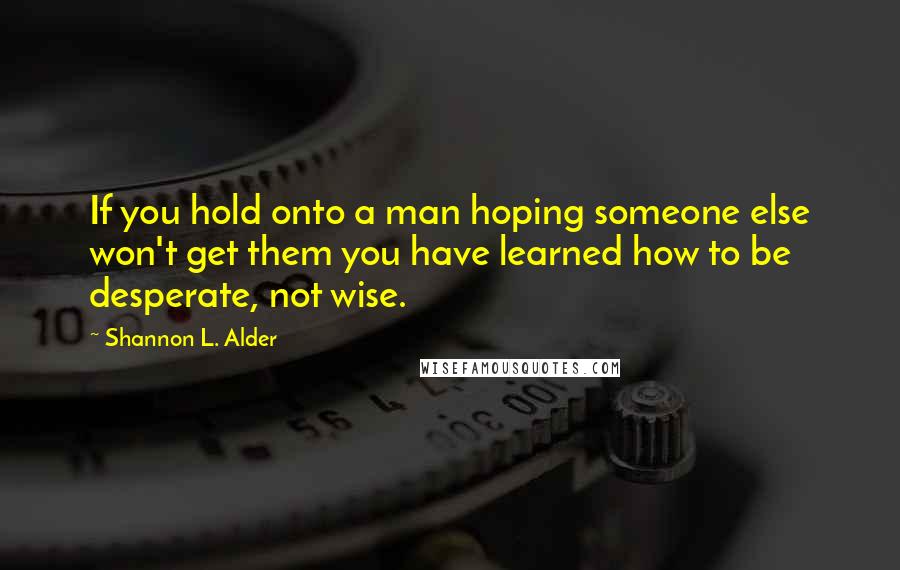 Shannon L. Alder Quotes: If you hold onto a man hoping someone else won't get them you have learned how to be desperate, not wise.