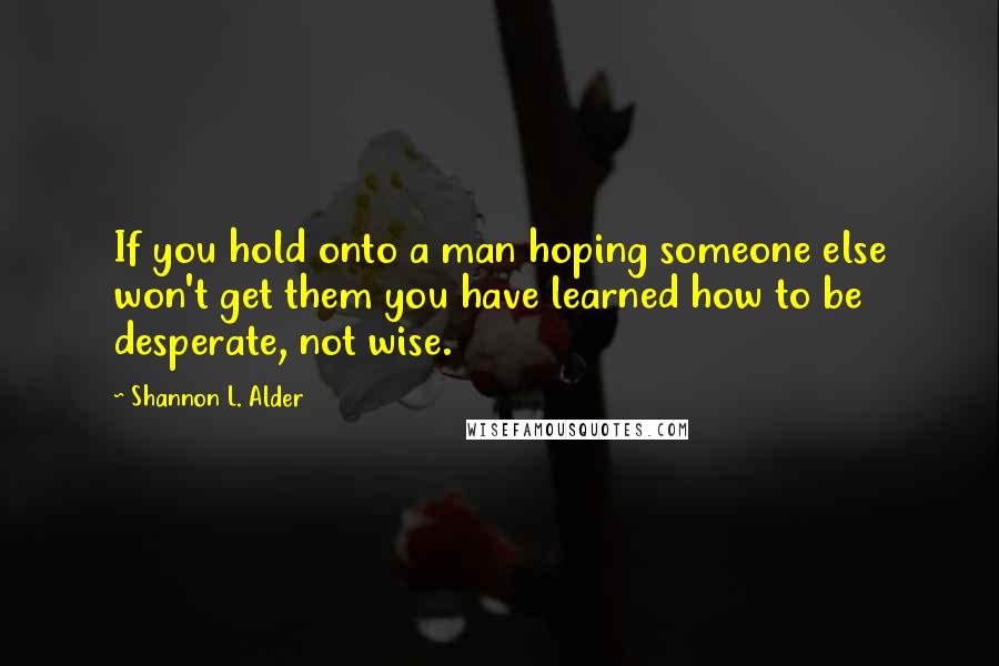 Shannon L. Alder Quotes: If you hold onto a man hoping someone else won't get them you have learned how to be desperate, not wise.