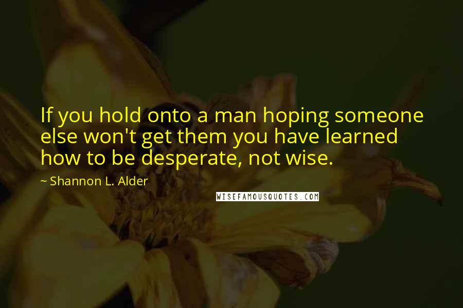 Shannon L. Alder Quotes: If you hold onto a man hoping someone else won't get them you have learned how to be desperate, not wise.