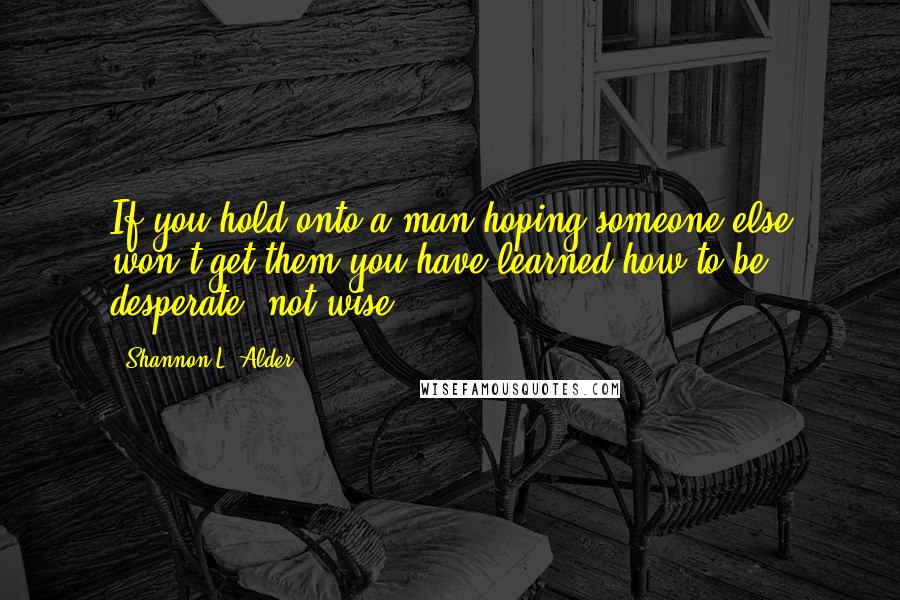 Shannon L. Alder Quotes: If you hold onto a man hoping someone else won't get them you have learned how to be desperate, not wise.