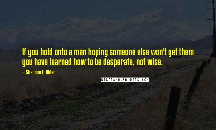 Shannon L. Alder Quotes: If you hold onto a man hoping someone else won't get them you have learned how to be desperate, not wise.