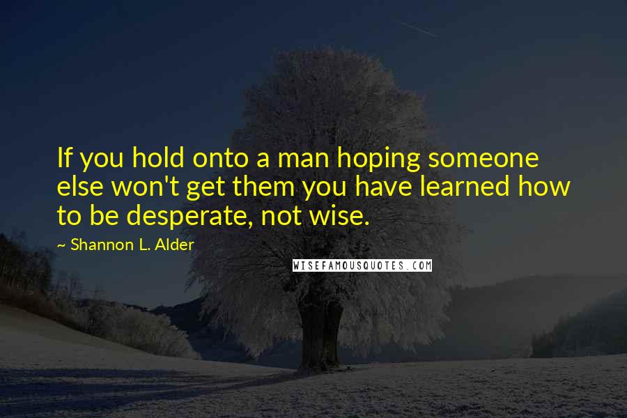 Shannon L. Alder Quotes: If you hold onto a man hoping someone else won't get them you have learned how to be desperate, not wise.