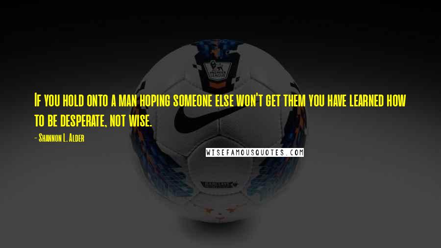 Shannon L. Alder Quotes: If you hold onto a man hoping someone else won't get them you have learned how to be desperate, not wise.