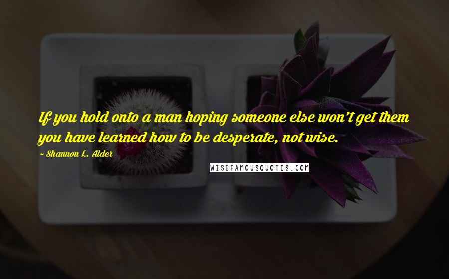 Shannon L. Alder Quotes: If you hold onto a man hoping someone else won't get them you have learned how to be desperate, not wise.