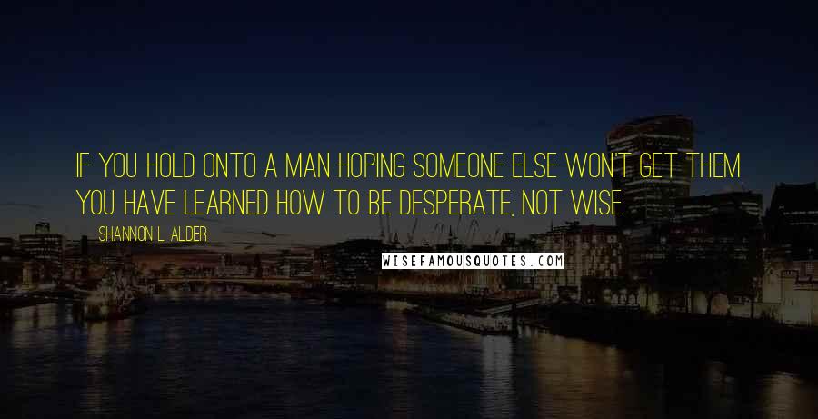 Shannon L. Alder Quotes: If you hold onto a man hoping someone else won't get them you have learned how to be desperate, not wise.