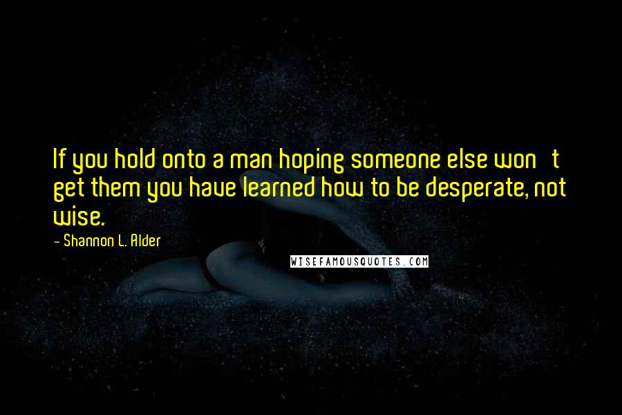 Shannon L. Alder Quotes: If you hold onto a man hoping someone else won't get them you have learned how to be desperate, not wise.