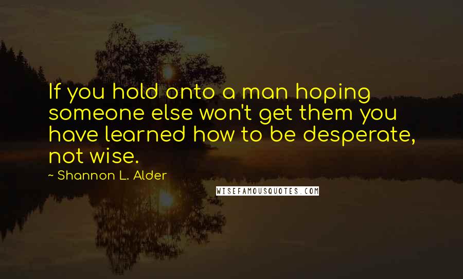 Shannon L. Alder Quotes: If you hold onto a man hoping someone else won't get them you have learned how to be desperate, not wise.