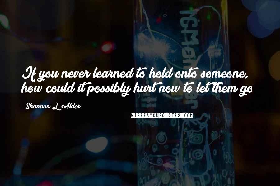 Shannon L. Alder Quotes: If you never learned to hold onto someone, how could it possibly hurt now to let them go?