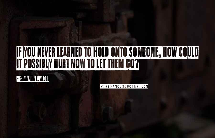 Shannon L. Alder Quotes: If you never learned to hold onto someone, how could it possibly hurt now to let them go?