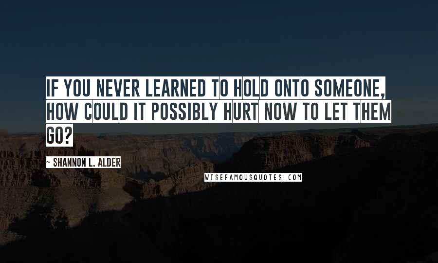 Shannon L. Alder Quotes: If you never learned to hold onto someone, how could it possibly hurt now to let them go?