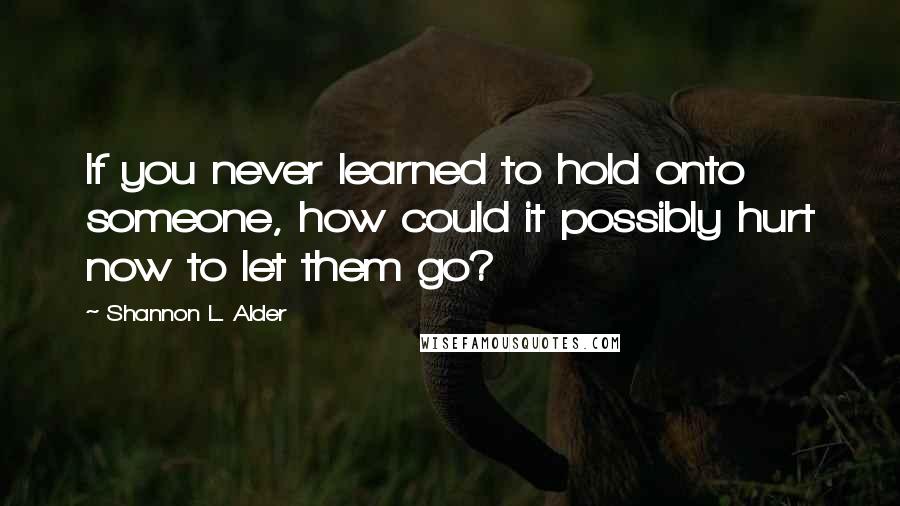 Shannon L. Alder Quotes: If you never learned to hold onto someone, how could it possibly hurt now to let them go?