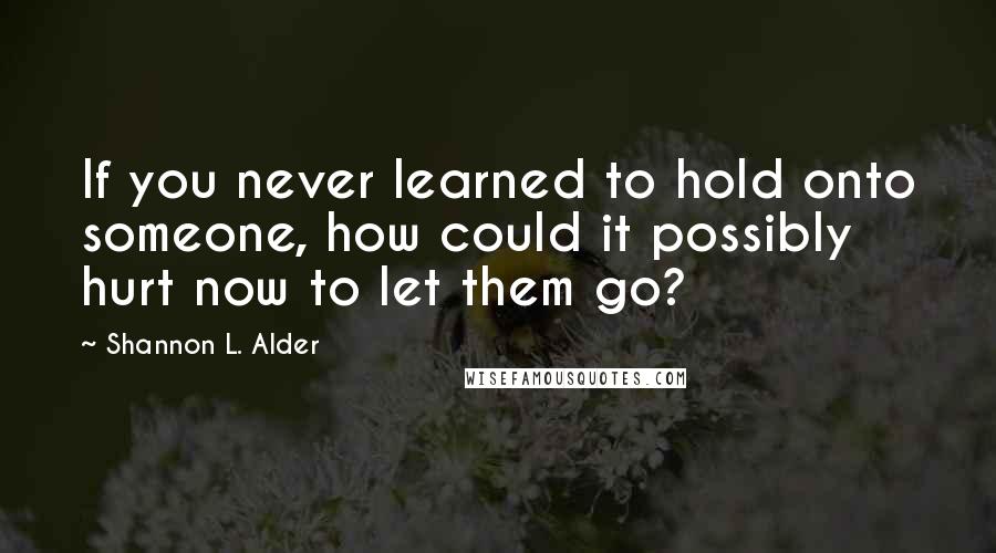 Shannon L. Alder Quotes: If you never learned to hold onto someone, how could it possibly hurt now to let them go?