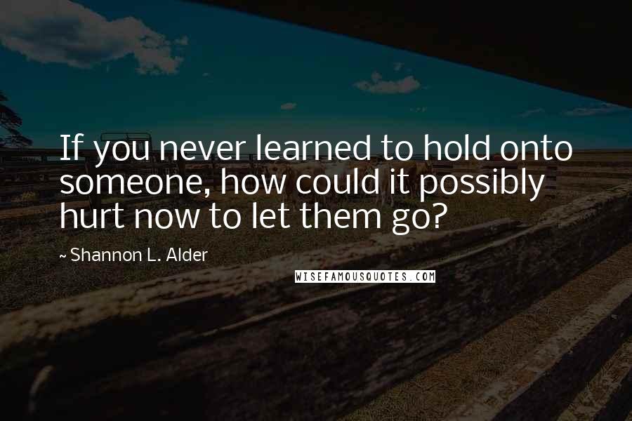 Shannon L. Alder Quotes: If you never learned to hold onto someone, how could it possibly hurt now to let them go?