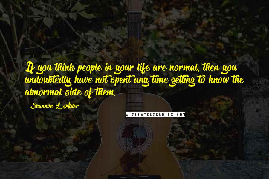 Shannon L. Alder Quotes: If you think people in your life are normal, then you undoubtedly have not spent any time getting to know the abnormal side of them.