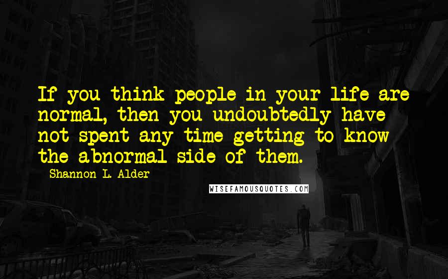Shannon L. Alder Quotes: If you think people in your life are normal, then you undoubtedly have not spent any time getting to know the abnormal side of them.