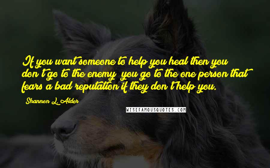 Shannon L. Alder Quotes: If you want someone to help you heal then you don't go to the enemy; you go to the one person that fears a bad reputation if they don't help you.