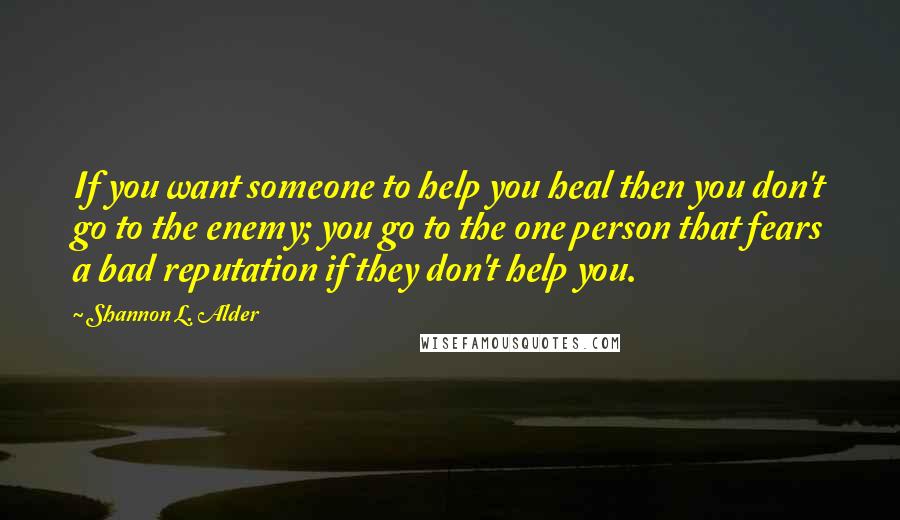 Shannon L. Alder Quotes: If you want someone to help you heal then you don't go to the enemy; you go to the one person that fears a bad reputation if they don't help you.