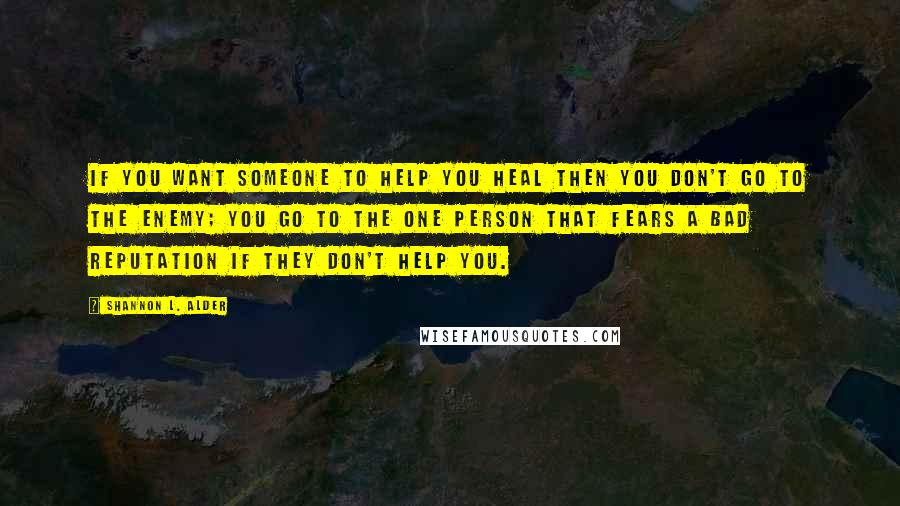 Shannon L. Alder Quotes: If you want someone to help you heal then you don't go to the enemy; you go to the one person that fears a bad reputation if they don't help you.