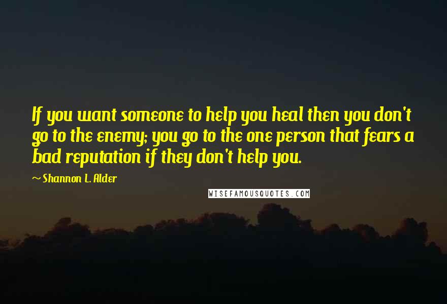 Shannon L. Alder Quotes: If you want someone to help you heal then you don't go to the enemy; you go to the one person that fears a bad reputation if they don't help you.