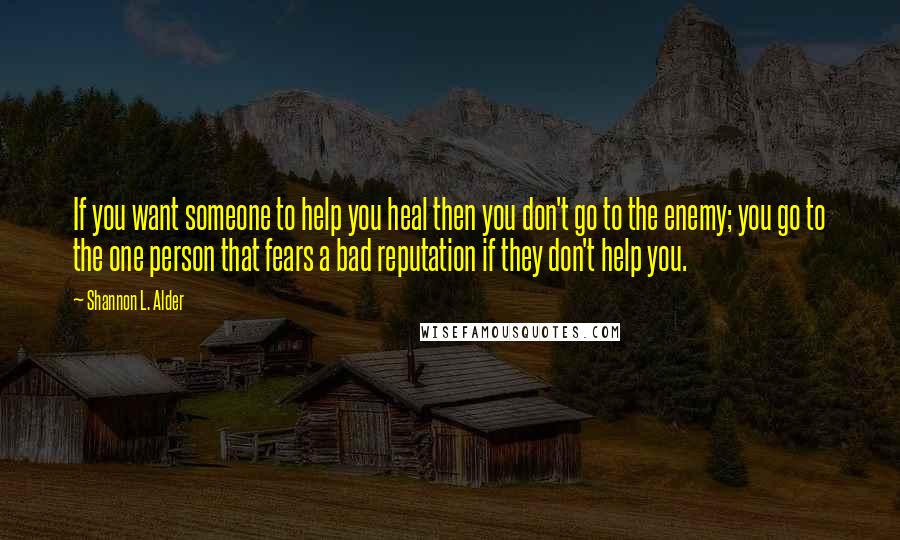 Shannon L. Alder Quotes: If you want someone to help you heal then you don't go to the enemy; you go to the one person that fears a bad reputation if they don't help you.