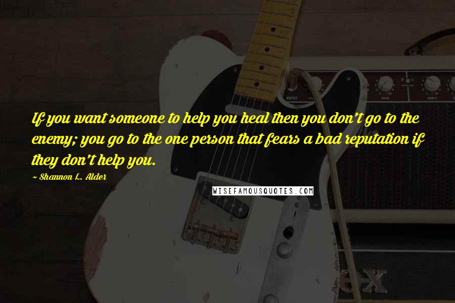 Shannon L. Alder Quotes: If you want someone to help you heal then you don't go to the enemy; you go to the one person that fears a bad reputation if they don't help you.