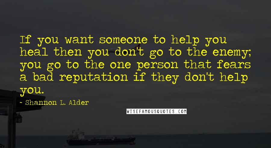 Shannon L. Alder Quotes: If you want someone to help you heal then you don't go to the enemy; you go to the one person that fears a bad reputation if they don't help you.